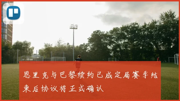 恩里克与巴黎续约已成定局赛季结束后协议将正式确认