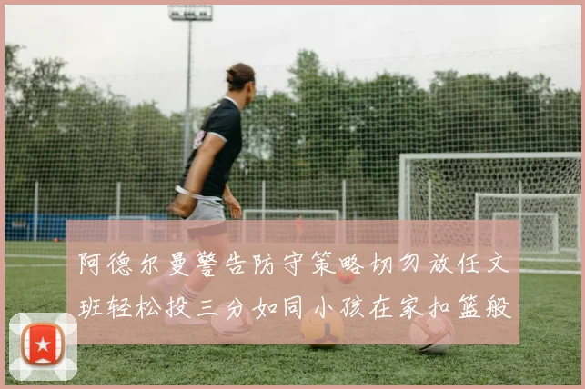 阿德尔曼警告防守策略切勿放任文班轻松投三分如同小孩在家扣篮般轻松