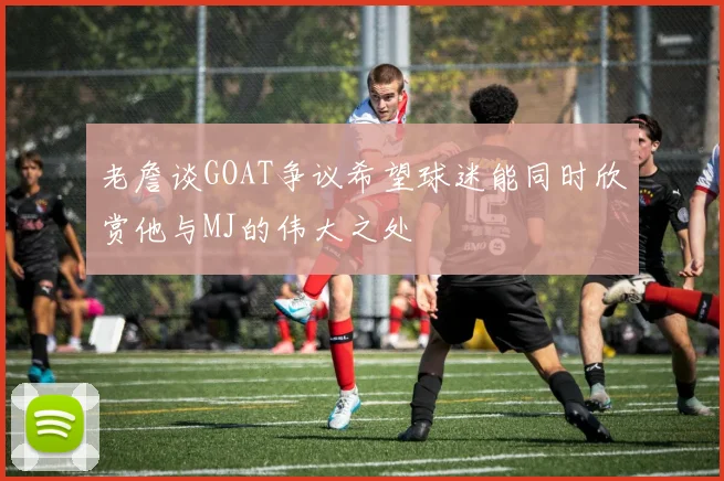 老詹谈GOAT争议希望球迷能同时欣赏他与MJ的伟大之处