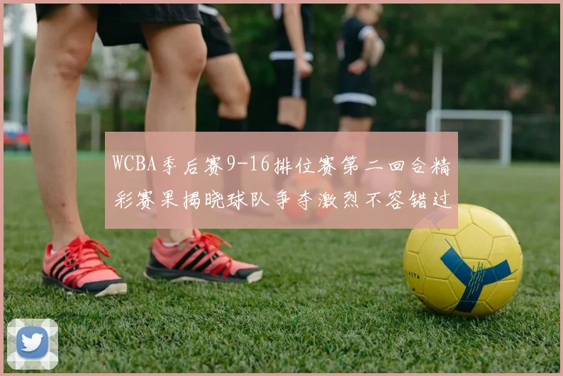 WCBA季后赛9-16排位赛第二回合精彩赛果揭晓球队争夺激烈不容错过