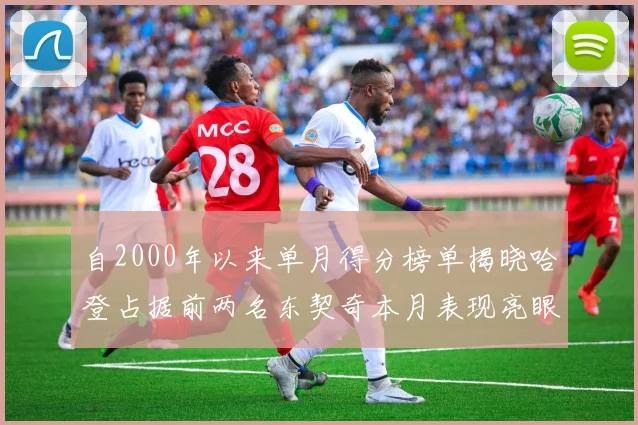 自2000年以来单月得分榜单揭晓哈登占据前两名东契奇本月表现亮眼
