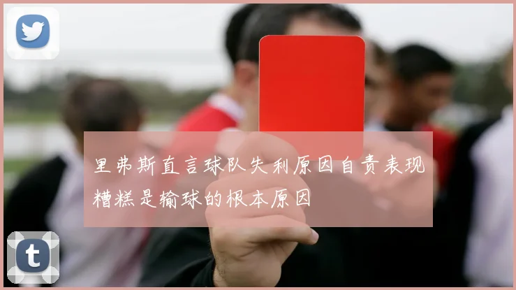 里弗斯直言球队失利原因自责表现糟糕是输球的根本原因