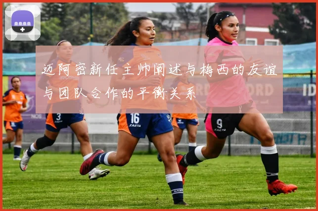 迈阿密新任主帅阐述与梅西的友谊与团队合作的平衡关系