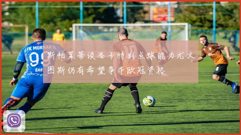 斯帕莱蒂谈洛卡特利点球能力尤文图斯仍有希望争夺欧冠资格